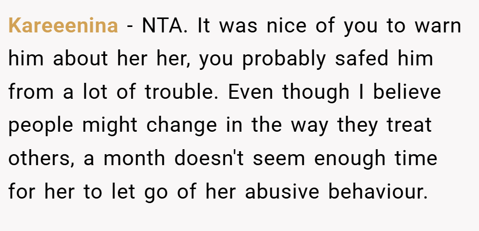 Kareeenina − NTA. It was nice of you to warn him about her her, you probably safed him from a lot of trouble. Even though I believe people might change in the way they treat others, a month doesn't seem enough time for her to let go of her abusive behaviour.