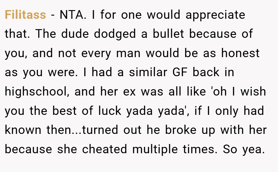 Filitass − NTA. I for one would appreciate that. The dude dodged a bullet because of you, and not every man would be as honest as you were. I had a similar GF back in highschool, and her ex was all like 'oh I wish you the best of luck yada yada', if I only had known then...turned out he broke up with her because she cheated multiple times. So yea.