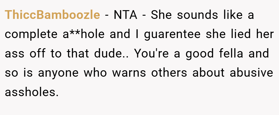 ThiccBamboozle − NTA - She sounds like a complete a**hole and I guarentee she lied her ass off to that dude.. You're a good fella and so is anyone who warns others about abusive assholes.