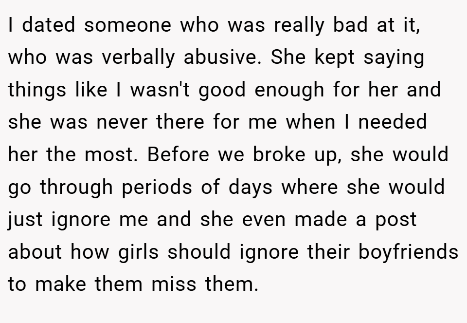 I dated someone who was really bad at it, who was verbally abusive. She kept saying things like I wasn't good enough for her and she was never there for me when I needed her the most. Before we broke up, she would go through periods of days where she would just ignore me and she even made a post about how girls should ignore their boyfriends to make them miss them.