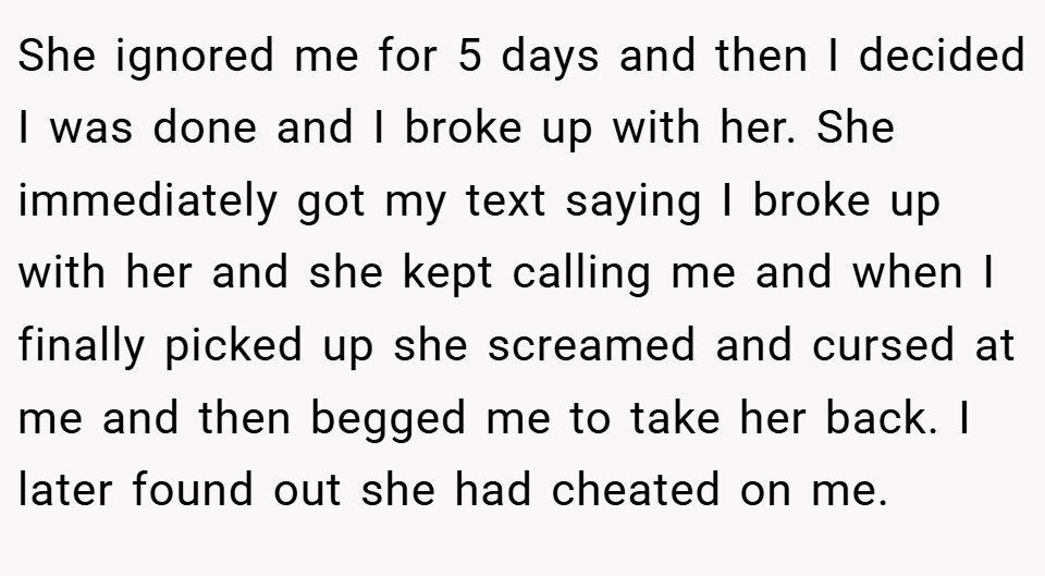 She ignored me for 5 days and then I decided I was done and I broke up with her. She immediately got my text saying I broke up with her and she kept calling me and when I finally picked up she screamed and cursed at me and then begged me to take her back. I later found out she had cheated on me.