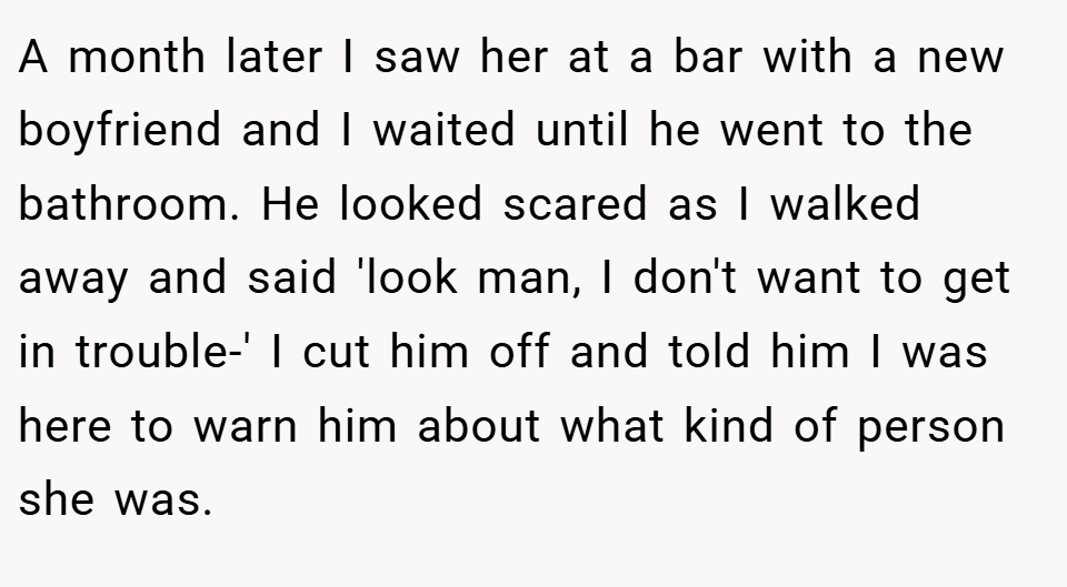 A month later I saw her at a bar with a new boyfriend and I waited until he went to the bathroom. He looked scared as I walked away and said 'look man, I don't want to get in trouble-' I cut him off and told him I was here to warn him about what kind of person she was.