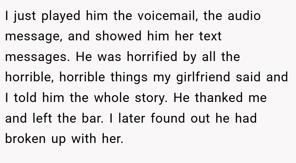 I just played him the voicemail, the audio message, and showed him her text messages. He was horrified by all the horrible, horrible things my girlfriend said and I told him the whole story. He thanked me and left the bar. I later found out he had broken up with her.