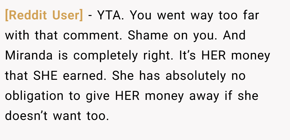 [Reddit User] − YTA. You went way too far with that comment. Shame on you. And Miranda is completely right. It’s HER money that SHE earned. She has absolutely no obligation to give HER money away if she doesn’t want too.