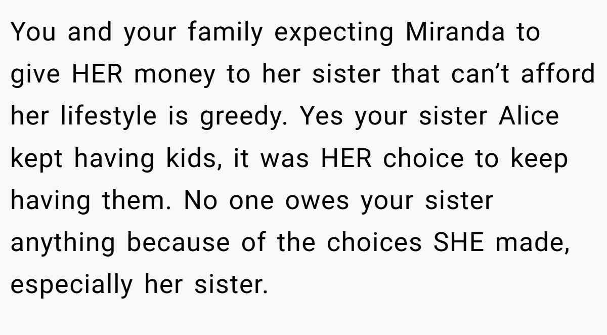 You and your family expecting Miranda to give HER money to her sister that can’t afford her lifestyle is greedy. Yes your sister Alice kept having kids, it was HER choice to keep having them. No one owes your sister anything because of the choices SHE made, especially her sister.