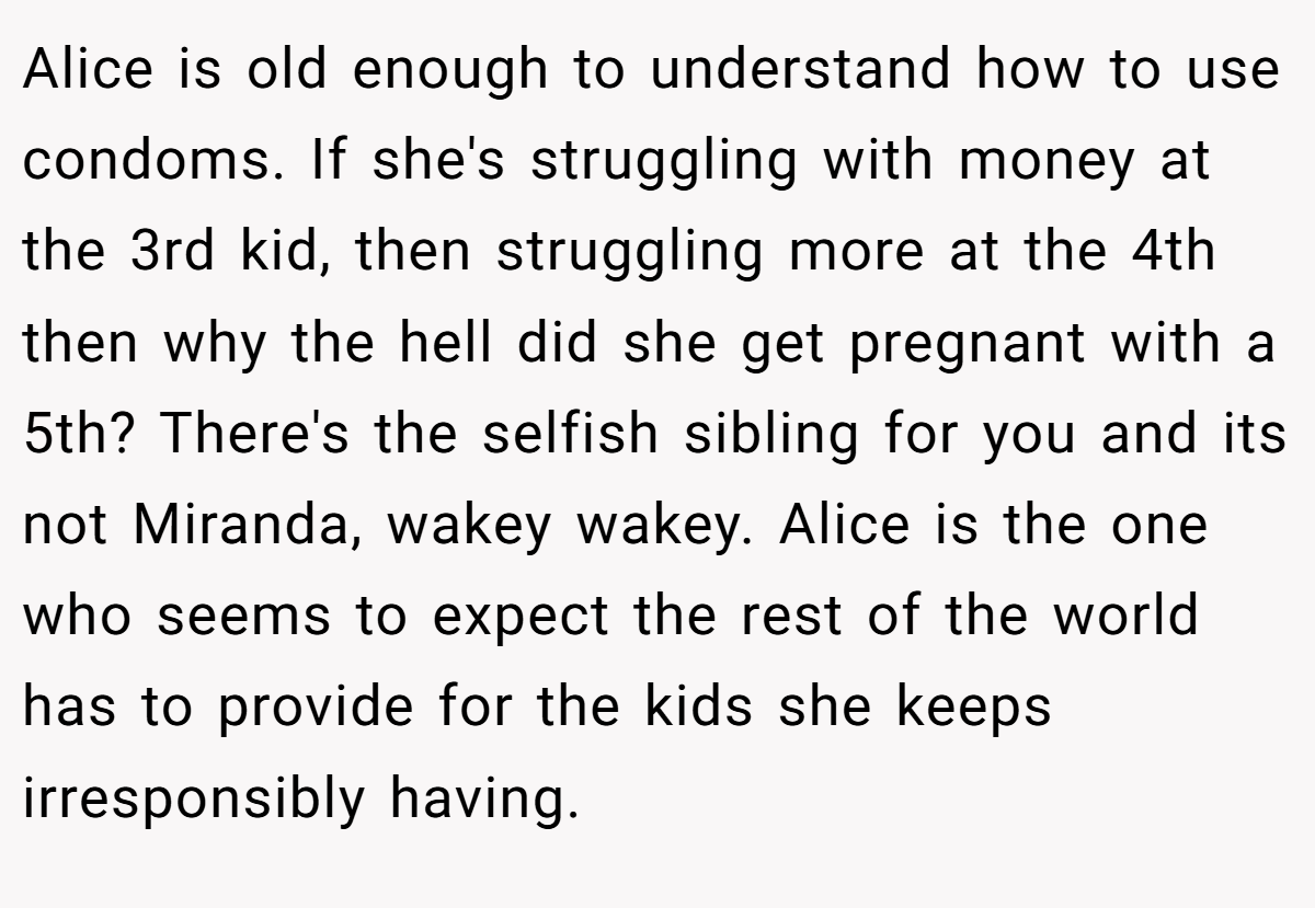 Alice is old enough to understand how to use condoms. If she's struggling with money at the 3rd kid, then struggling more at the 4th then why the hell did she get pregnant with a 5th? There's the selfish sibling for you and its not Miranda, wakey wakey. Alice is the one who seems to expect the rest of the world has to provide for the kids she keeps irresponsibly having.