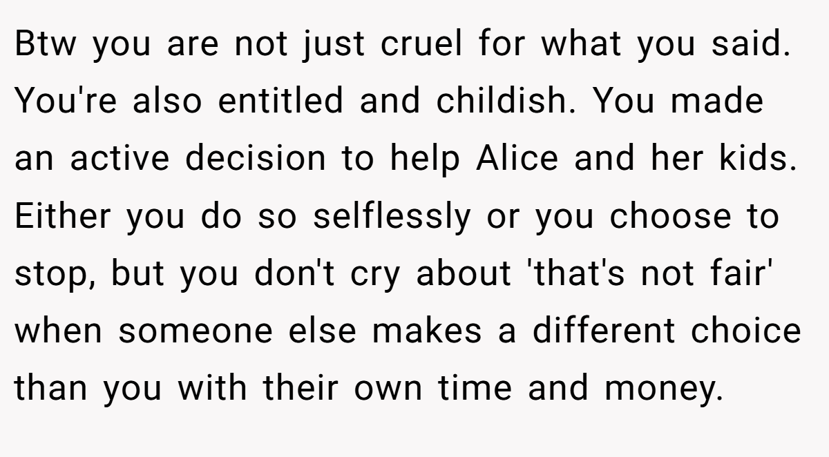 Btw you are not just cruel for what you said. You're also entitled and childish. You made an active decision to help Alice and her kids. Either you do so selflessly or you choose to stop, but you don't cry about 'that's not fair' when someone else makes a different choice than you with their own time and money.