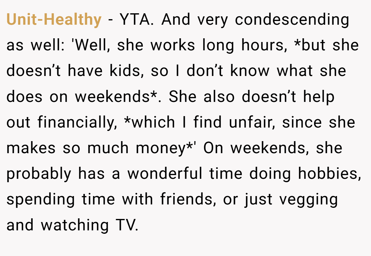 Unit-Healthy − YTA. And very condescending as well: 'Well, she works long hours, *but she doesn’t have kids, so I don’t know what she does on weekends*. She also doesn’t help out financially, *which I find unfair, since she makes so much money*' On weekends, she probably has a wonderful time doing hobbies, spending time with friends, or just vegging and watching TV.