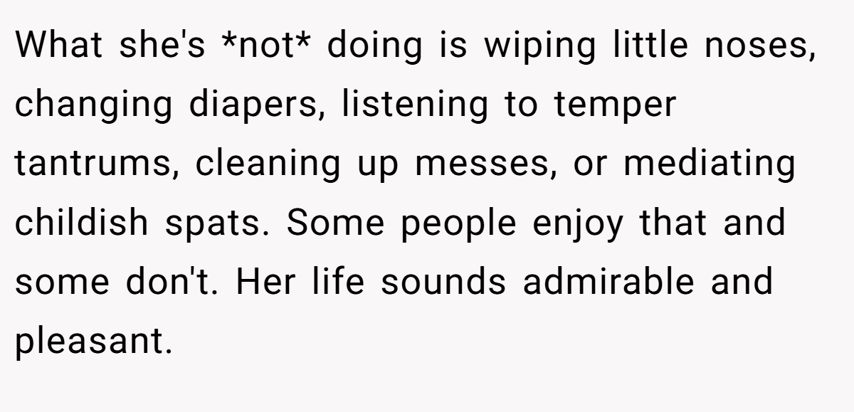 What she's *not* doing is wiping little noses, changing diapers, listening to temper tantrums, cleaning up messes, or mediating childish spats. Some people enjoy that and some don't. Her life sounds admirable and pleasant.