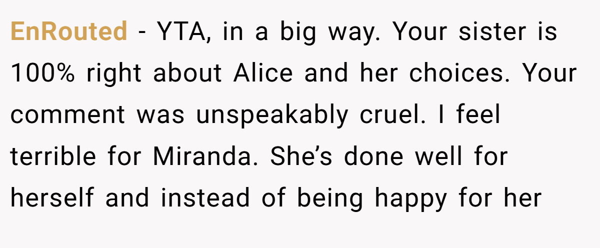 EnRouted − YTA, in a big way. Your sister is 100% right about Alice and her choices. Your comment was unspeakably cruel. I feel terrible for Miranda. She’s done well for herself and instead of being happy for her