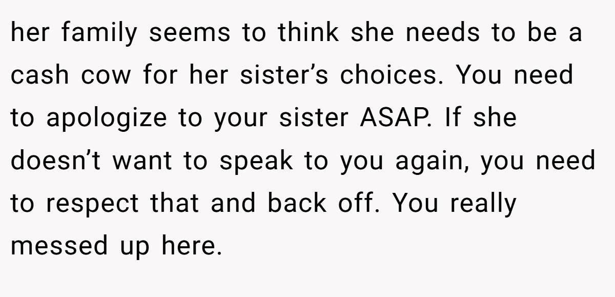her family seems to think she needs to be a cash cow for her sister’s choices. You need to apologize to your sister ASAP. If she doesn’t want to speak to you again, you need to respect that and back off. You really messed up here.