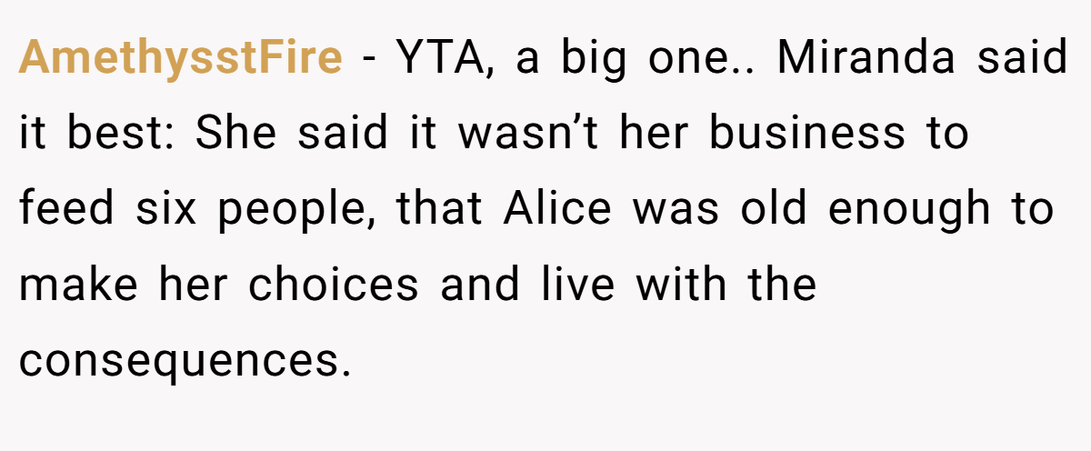 AmethysstFire − YTA, a big one.. Miranda said it best: She said it wasn’t her business to feed six people, that Alice was old enough to make her choices and live with the consequences.
