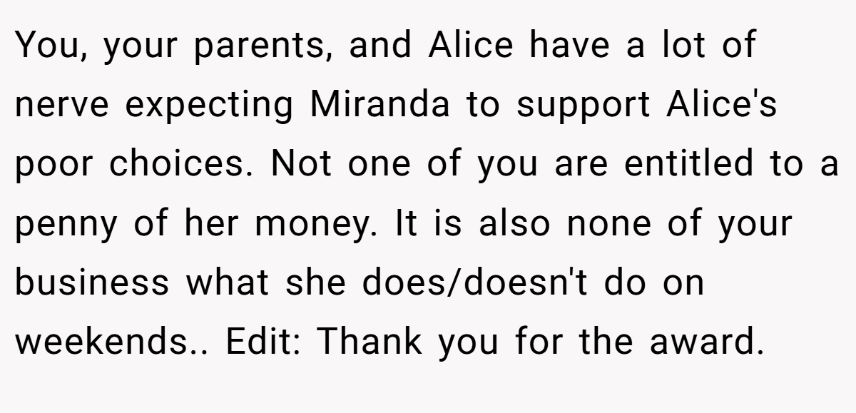 You, your parents, and Alice have a lot of nerve expecting Miranda to support Alice's poor choices. Not one of you are entitled to a penny of her money. It is also none of your business what she does/doesn't do on weekends.. Edit: Thank you for the award.