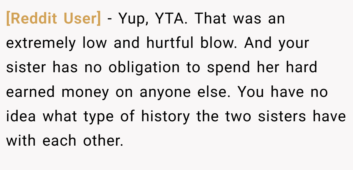 [Reddit User] − Yup, YTA. That was an extremely low and hurtful blow. And your sister has no obligation to spend her hard earned money on anyone else. You have no idea what type of history the two sisters have with each other.