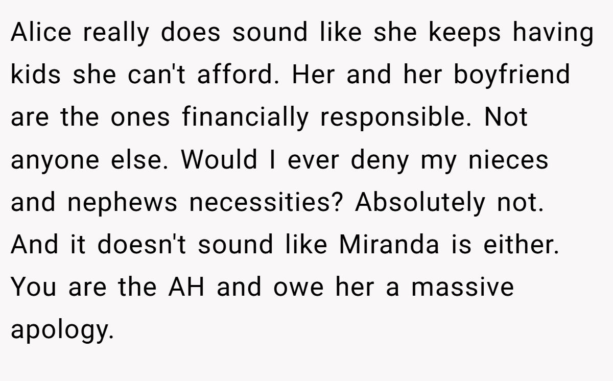 Alice really does sound like she keeps having kids she can't afford. Her and her boyfriend are the ones financially responsible. Not anyone else. Would I ever deny my nieces and nephews necessities? Absolutely not. And it doesn't sound like Miranda is either. You are the AH and owe her a massive apology.