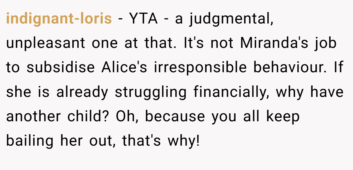 indignant-loris − YTA - a judgmental, unpleasant one at that. It's not Miranda's job to subsidise Alice's irresponsible behaviour. If she is already struggling financially, why have another child? Oh, because you all keep bailing her out, that's why!