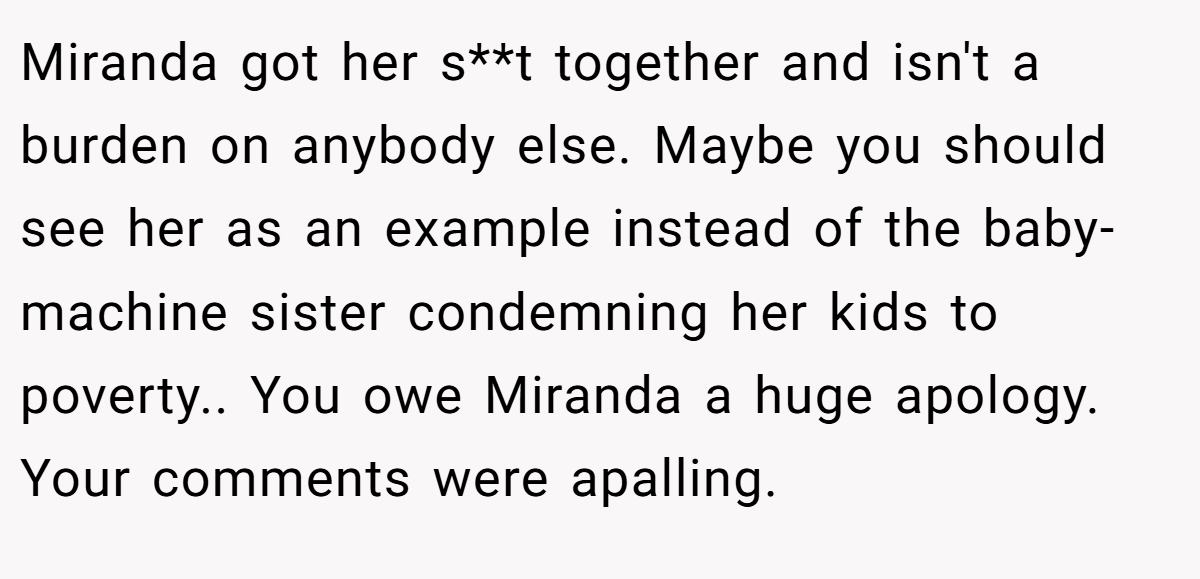 Miranda got her s**t together and isn't a burden on anybody else. Maybe you should see her as an example instead of the baby-machine sister condemning her kids to poverty.. You owe Miranda a huge apology. Your comments were apalling.