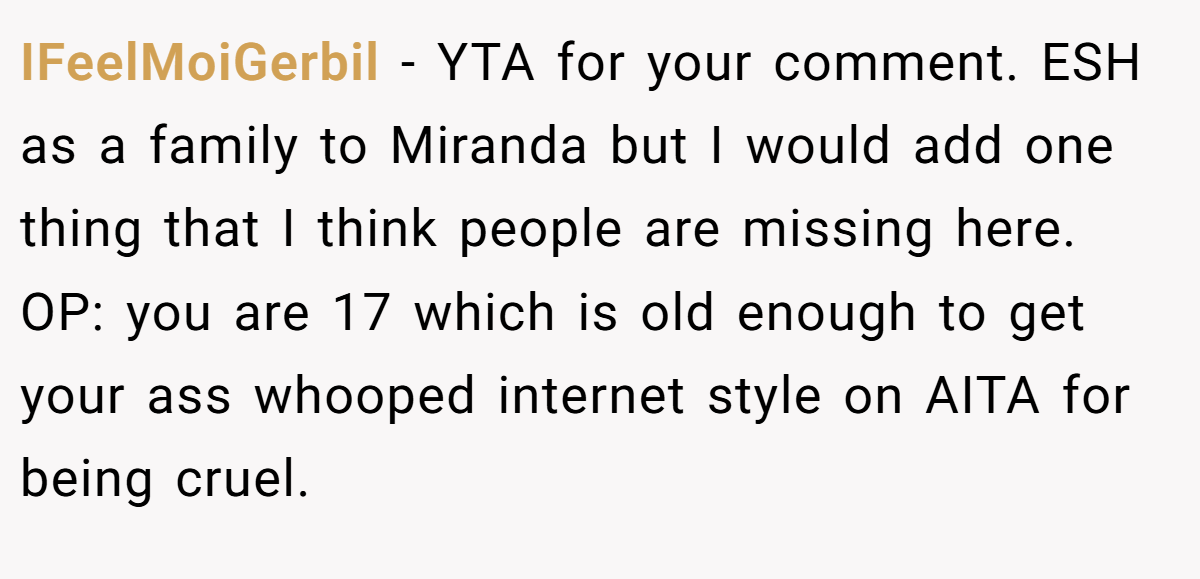 IFeelMoiGerbil − YTA for your comment. ESH as a family to Miranda but I would add one thing that I think people are missing here. OP: you are 17 which is old enough to get your ass whooped internet style on AITA for being cruel.