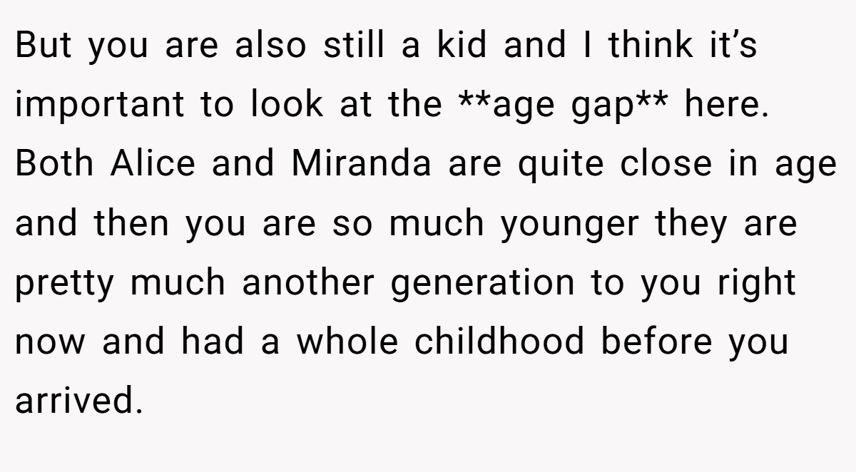 But you are also still a kid and I think it’s important to look at the **age gap** here. Both Alice and Miranda are quite close in age and then you are so much younger they are pretty much another generation to you right now and had a whole childhood before you arrived.