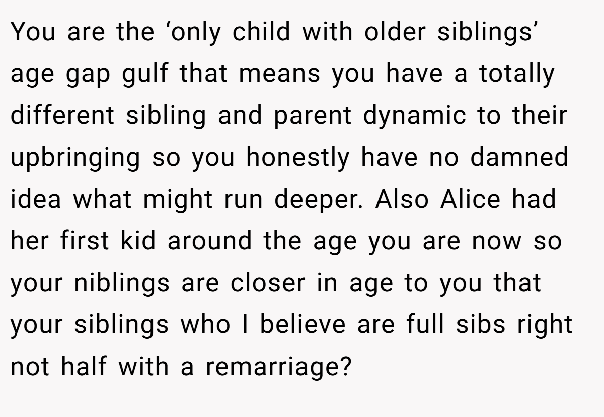 You are the ‘only child with older siblings’ age gap gulf that means you have a totally different sibling and parent dynamic to their upbringing so you honestly have no damned idea what might run deeper. Also Alice had her first kid around the age you are now so your niblings are closer in age to you that your siblings who I believe are full sibs right not half with a remarriage?