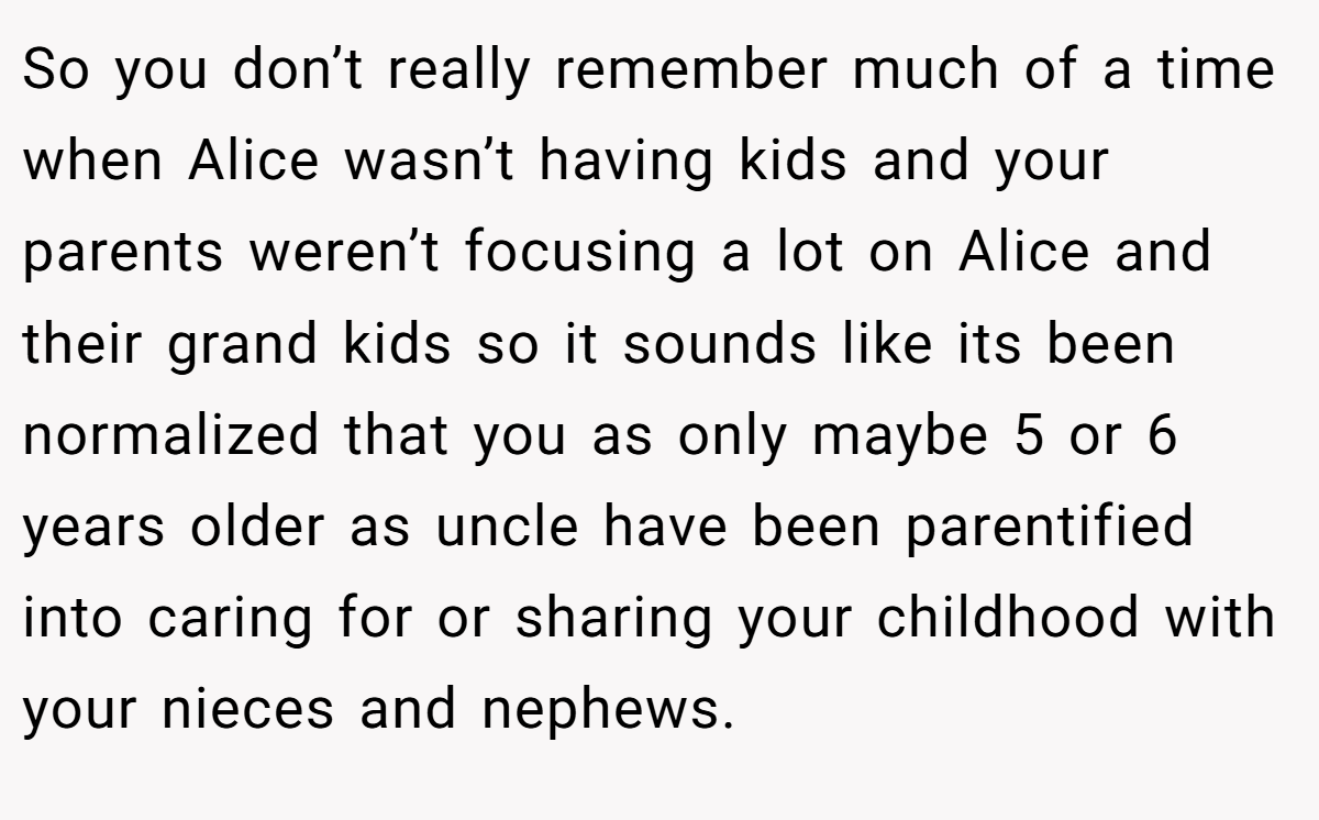 So you don’t really remember much of a time when Alice wasn’t having kids and your parents weren’t focusing a lot on Alice and their grand kids so it sounds like its been normalized that you as only maybe 5 or 6 years older as uncle have been parentified into caring for or sharing your childhood with your nieces and nephews.