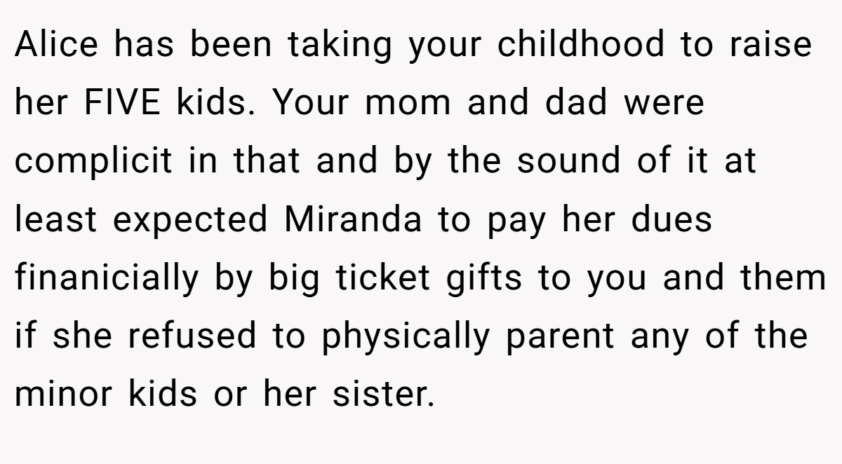 Alice has been taking your childhood to raise her FIVE kids. Your mom and dad were complicit in that and by the sound of it at least expected Miranda to pay her dues finanicially by big ticket gifts to you and them if she refused to physically parent any of the minor kids or her sister.