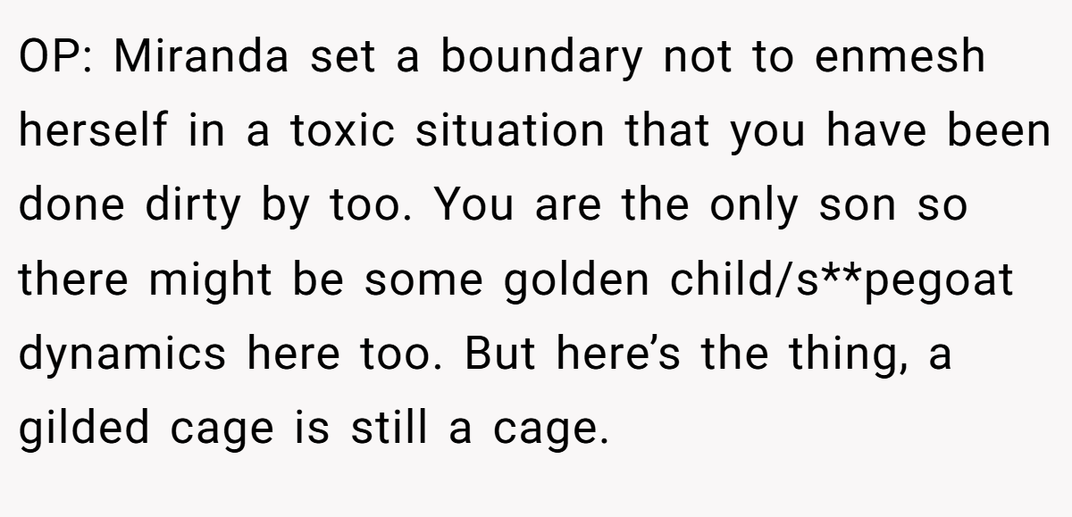 OP: Miranda set a boundary not to enmesh herself in a toxic situation that you have been done dirty by too. You are the only son so there might be some golden child/s**pegoat dynamics here too. But here’s the thing, a gilded cage is still a cage.