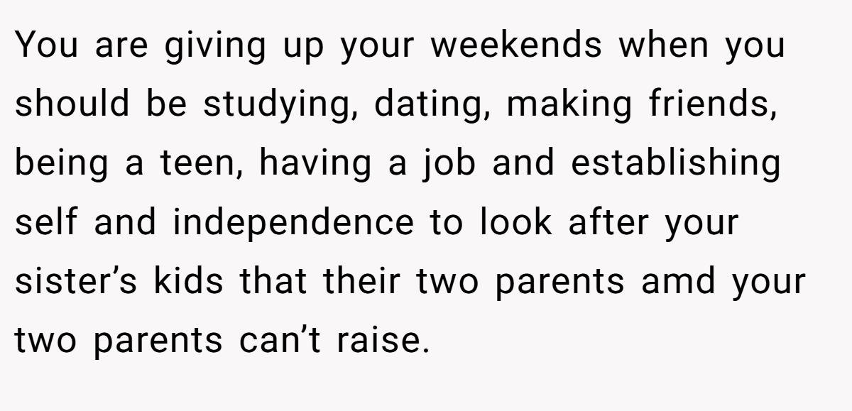 You are giving up your weekends when you should be studying, dating, making friends, being a teen, having a job and establishing self and independence to look after your sister’s kids that their two parents amd your two parents can’t raise.