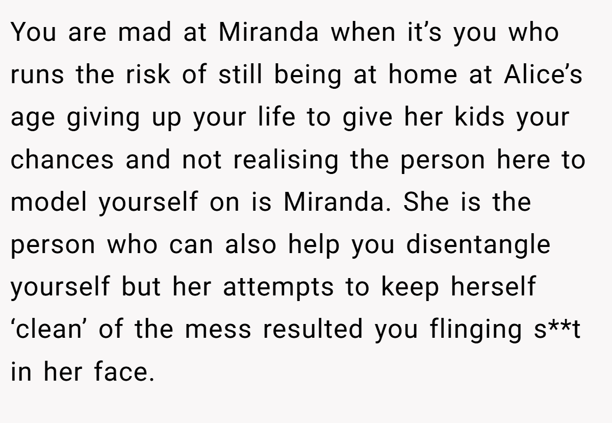 You are mad at Miranda when it’s you who runs the risk of still being at home at Alice’s age giving up your life to give her kids your chances and not realising the person here to model yourself on is Miranda. She is the person who can also help you disentangle yourself but her attempts to keep herself ‘clean’ of the mess resulted you flinging s**t in her face.