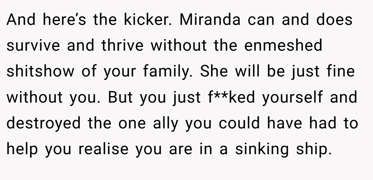 And here’s the kicker. Miranda can and does survive and thrive without the enmeshed shitshow of your family. She will be just fine without you. But you just f**ked yourself and destroyed the one ally you could have had to help you realise you are in a sinking ship.