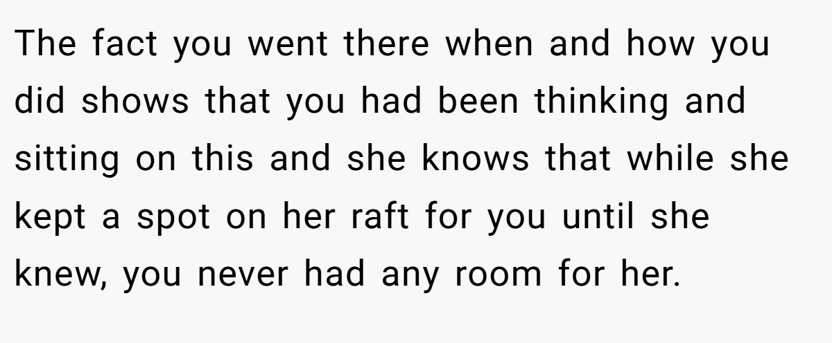 The fact you went there when and how you did shows that you had been thinking and sitting on this and she knows that while she kept a spot on her raft for you until she knew, you never had any room for her.