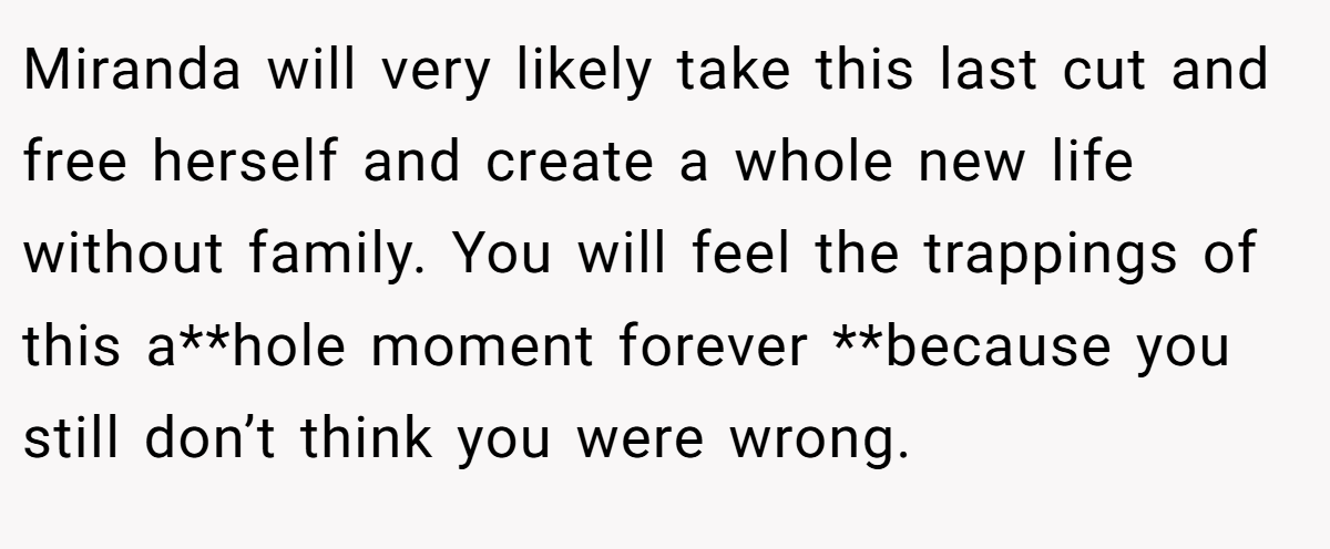 Miranda will very likely take this last cut and free herself and create a whole new life without family. You will feel the trappings of this a**hole moment forever **because you still don’t think you were wrong.