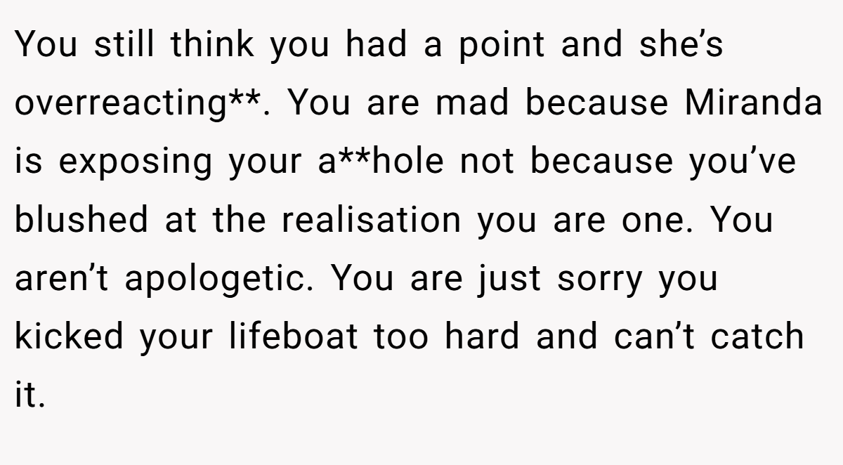 You still think you had a point and she’s overreacting**. You are mad because Miranda is exposing your a**hole not because you’ve blushed at the realisation you are one. You aren’t apologetic. You are just sorry you kicked your lifeboat too hard and can’t catch it.