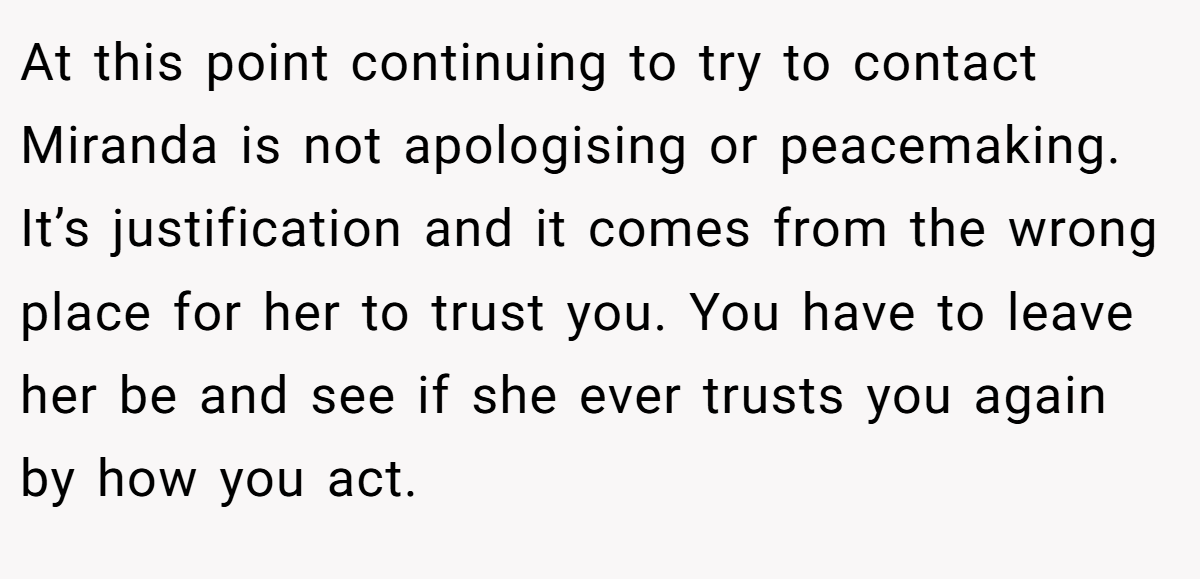 At this point continuing to try to contact Miranda is not apologising or peacemaking. It’s justification and it comes from the wrong place for her to trust you. You have to leave her be and see if she ever trusts you again by how you act.