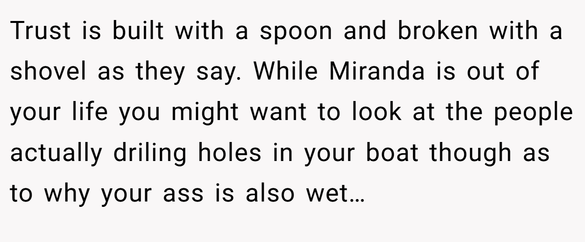 Trust is built with a spoon and broken with a shovel as they say. While Miranda is out of your life you might want to look at the people actually driling holes in your boat though as to why your ass is also wet…