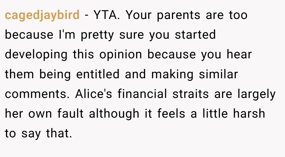 cagedjaybird − YTA. Your parents are too because I'm pretty sure you started developing this opinion because you hear them being entitled and making similar comments. Alice's financial straits are largely her own fault although it feels a little harsh to say that.