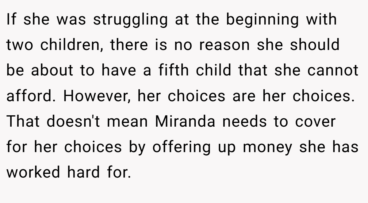 If she was struggling at the beginning with two children, there is no reason she should be about to have a fifth child that she cannot afford. However, her choices are her choices. That doesn't mean Miranda needs to cover for her choices by offering up money she has worked hard for.