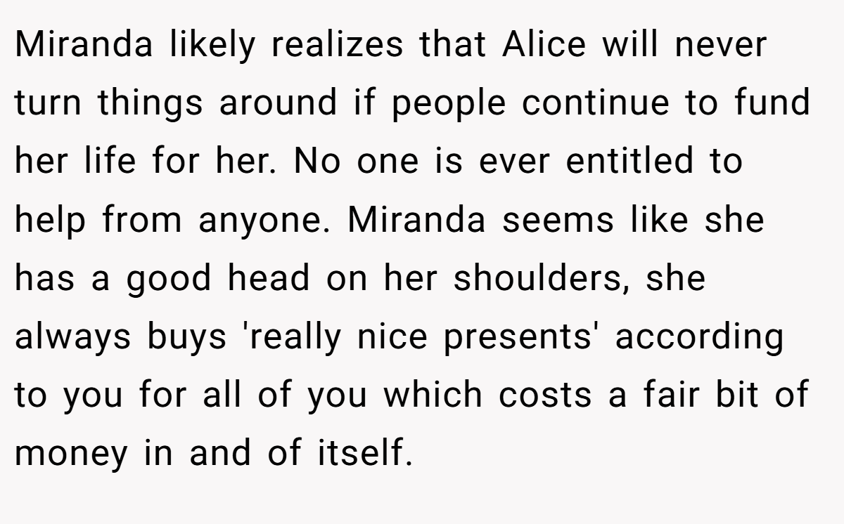 Miranda likely realizes that Alice will never turn things around if people continue to fund her life for her. No one is ever entitled to help from anyone. Miranda seems like she has a good head on her shoulders, she always buys 'really nice presents' according to you for all of you which costs a fair bit of money in and of itself.
