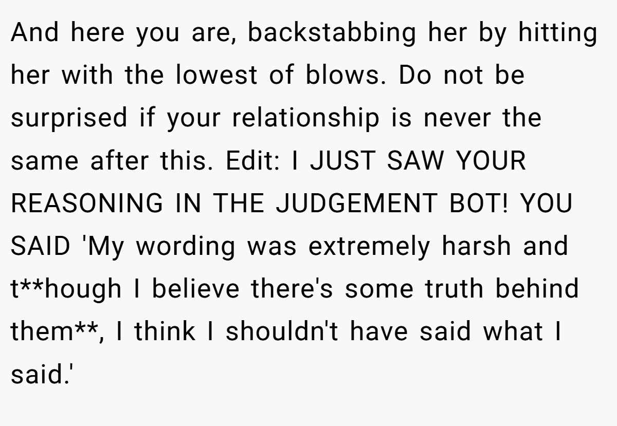 And here you are, backstabbing her by hitting her with the lowest of blows. Do not be surprised if your relationship is never the same after this. Edit: I JUST SAW YOUR REASONING IN THE JUDGEMENT BOT! YOU SAID 'My wording was extremely harsh and t**hough I believe there's some truth behind them**, I think I shouldn't have said what I said.'