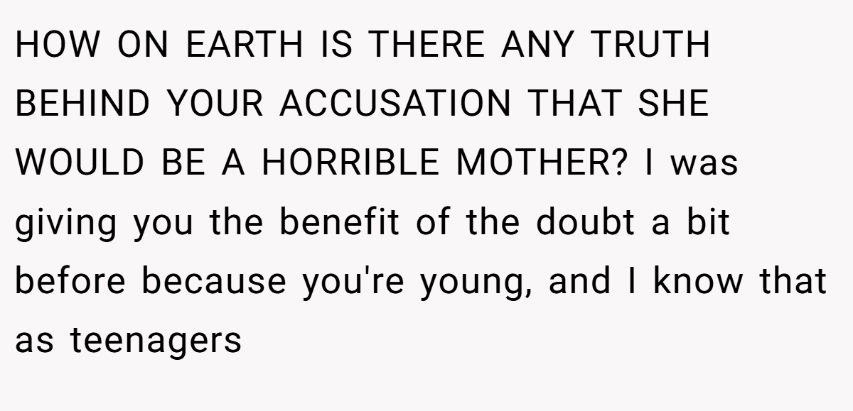 HOW ON EARTH IS THERE ANY TRUTH BEHIND YOUR ACCUSATION THAT SHE WOULD BE A HORRIBLE MOTHER? I was giving you the benefit of the doubt a bit before because you're young, and I know that as teenagers