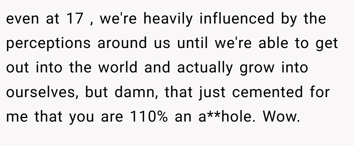 even at 17 , we're heavily influenced by the perceptions around us until we're able to get out into the world and actually grow into ourselves, but damn, that just cemented for me that you are 110% an a**hole. Wow.