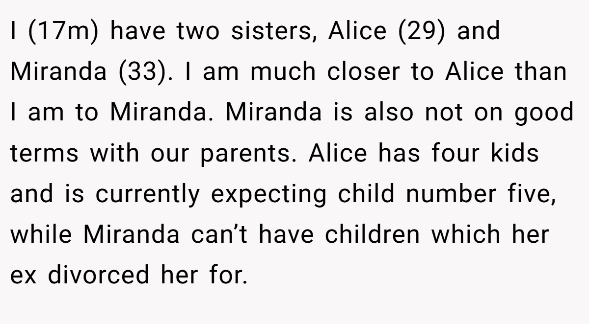 I (17m) have two sisters, Alice (29) and Miranda (33). I am much closer to Alice than I am to Miranda. Miranda is also not on good terms with our parents. Alice has four kids and is currently expecting child number five, while Miranda can’t have children which her ex divorced her for.