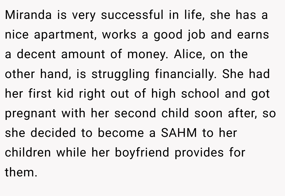 Miranda is very successful in life, she has a nice apartment, works a good job and earns a decent amount of money. Alice, on the other hand, is struggling financially. She had her first kid right out of high school and got pregnant with her second child soon after, so she decided to become a SAHM to her children while her boyfriend provides for them.