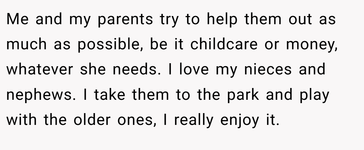 Me and my parents try to help them out as much as possible, be it childcare or money, whatever she needs. I love my nieces and nephews. I take them to the park and play with the older ones, I really enjoy it.