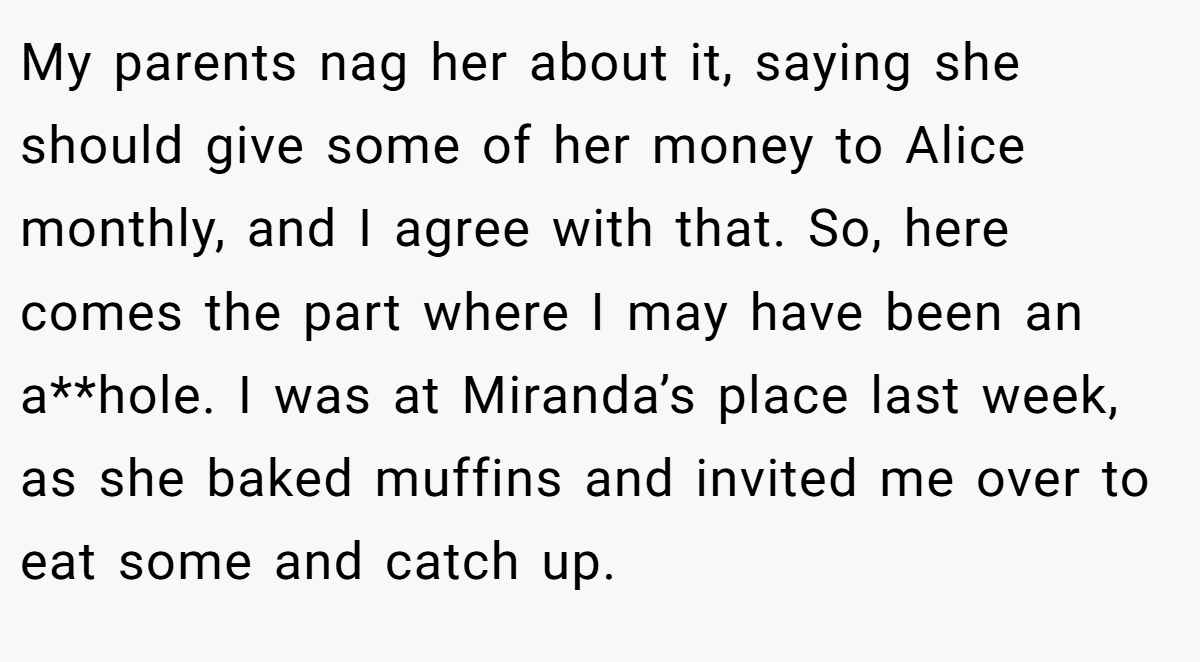 My parents nag her about it, saying she should give some of her money to Alice monthly, and I agree with that. So, here comes the part where I may have been an a**hole. I was at Miranda’s place last week, as she baked muffins and invited me over to eat some and catch up.