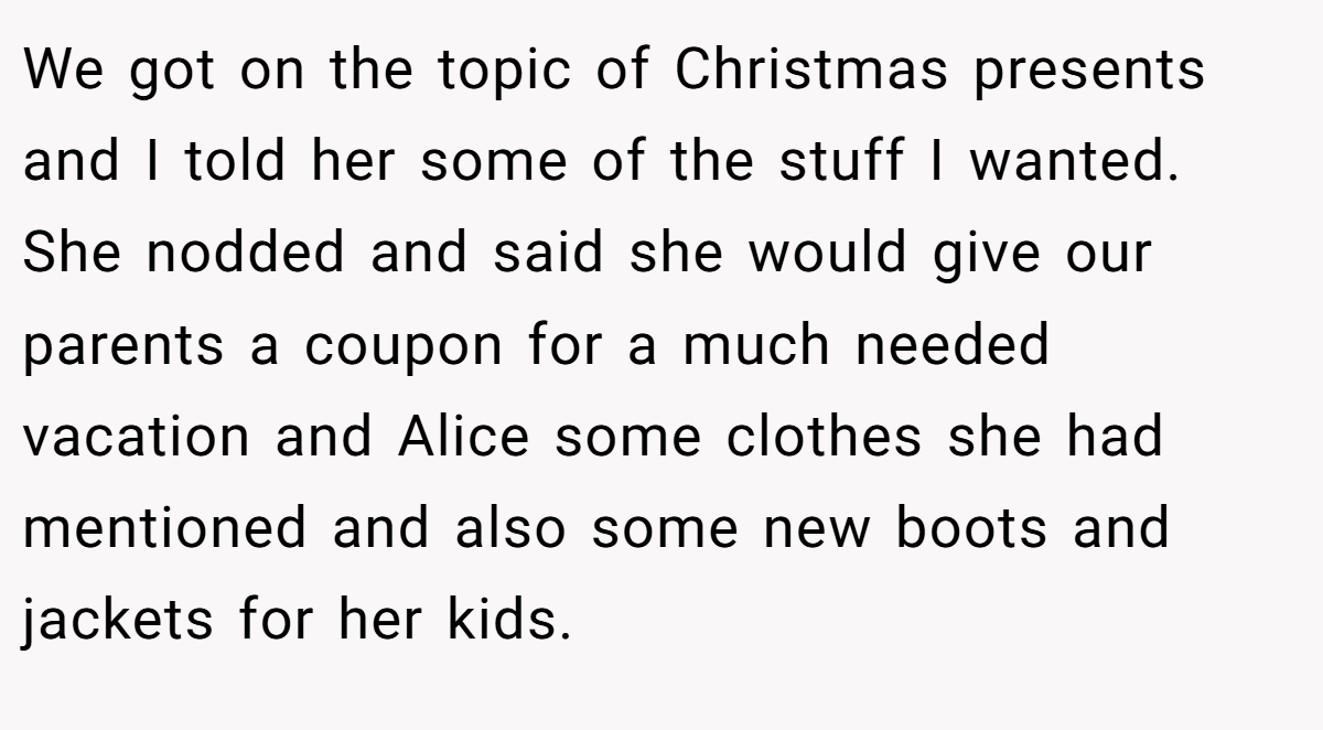 We got on the topic of Christmas presents and I told her some of the stuff I wanted. She nodded and said she would give our parents a coupon for a much needed vacation and Alice some clothes she had mentioned and also some new boots and jackets for her kids.