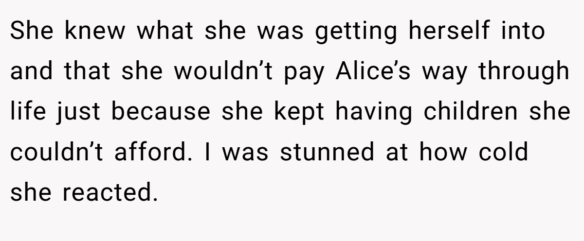 She knew what she was getting herself into and that she wouldn’t pay Alice’s way through life just because she kept having children she couldn’t afford. I was stunned at how cold she reacted.
