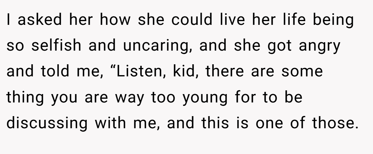 I asked her how she could live her life being so selfish and uncaring, and she got angry and told me, “Listen, kid, there are some thing you are way too young for to be discussing with me, and this is one of those.
