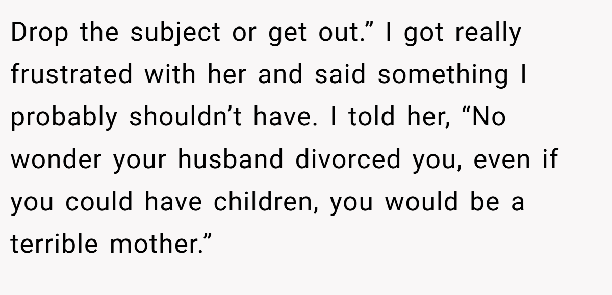 Drop the subject or get out.” I got really frustrated with her and said something I probably shouldn’t have. I told her, “No wonder your husband divorced you, even if you could have children, you would be a terrible mother.”