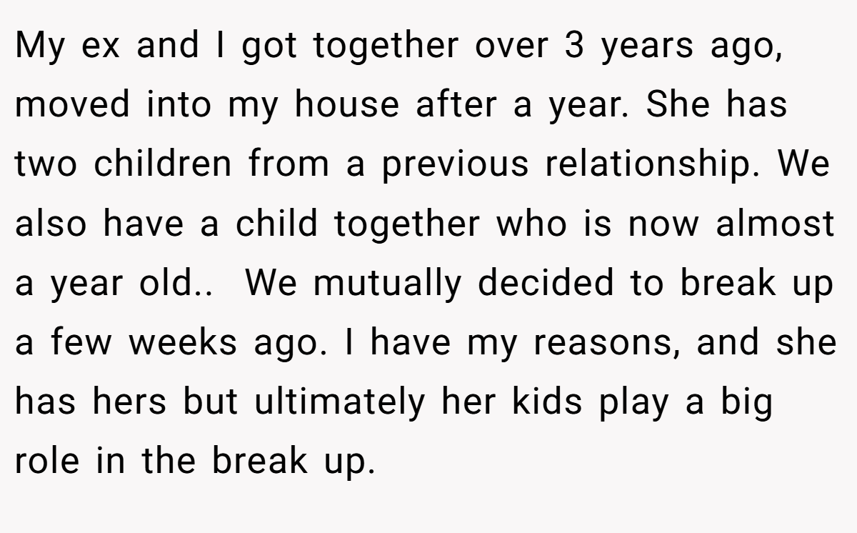 My ex and I got together over 3 years ago, moved into my house after a year. She has two children from a previous relationship. We also have a child together who is now almost a year old.. ​ We mutually decided to break up a few weeks ago. I have my reasons, and she has hers but ultimately her kids play a big role in the break up.